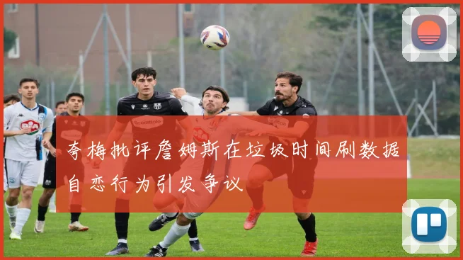 夸梅批评詹姆斯在垃圾时间刷数据自恋行为引发争议