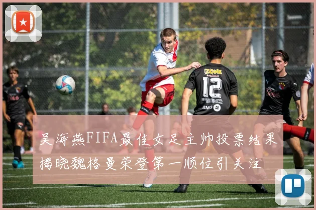 吴海燕FIFA最佳女足主帅投票结果揭晓魏格曼荣登第一顺位引关注
