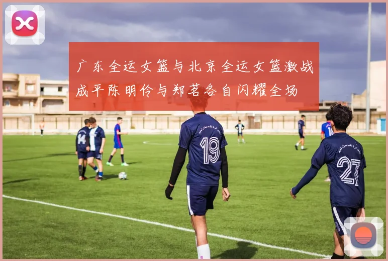 广东全运女篮与北京全运女篮激战成平陈明伶与郑茗各自闪耀全场