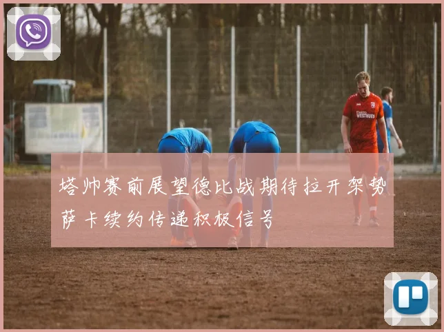塔帅赛前展望德比战期待拉开架势萨卡续约传递积极信号