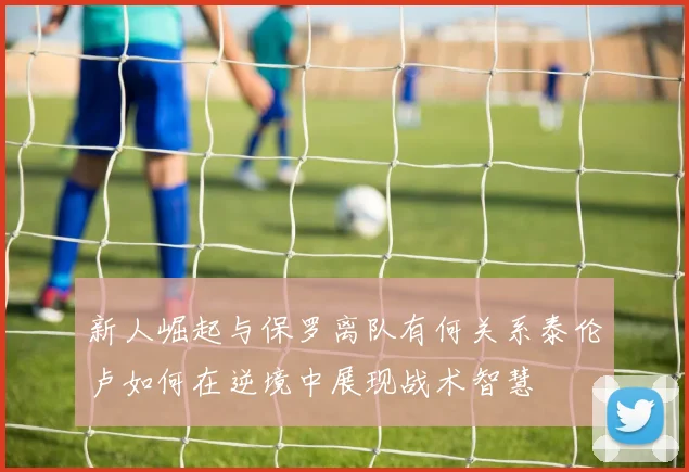 新人崛起与保罗离队有何关系泰伦卢如何在逆境中展现战术智慧