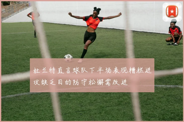 杜兰特直言球队下半场表现糟糕进攻缺乏目的防守松懈需改进