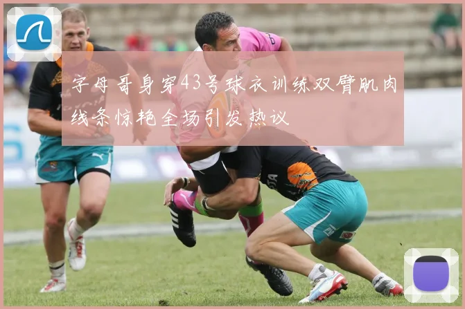 字母哥身穿43号球衣训练双臂肌肉线条惊艳全场引发热议