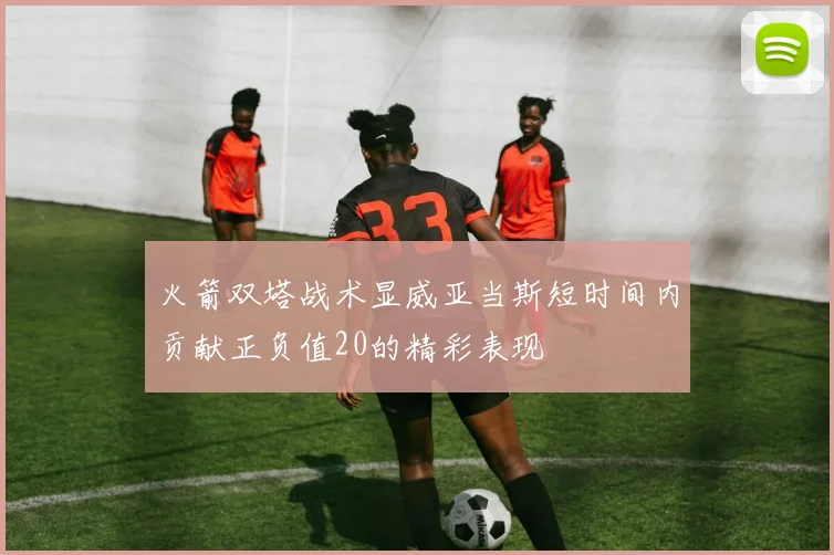 火箭双塔战术显威亚当斯短时间内贡献正负值20的精彩表现
