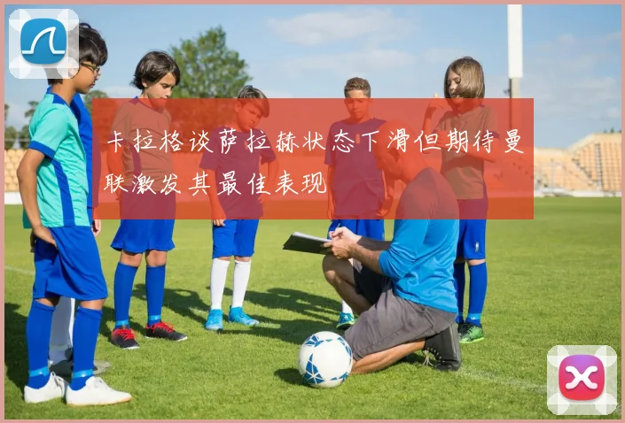 卡拉格谈萨拉赫状态下滑但期待曼联激发其最佳表现