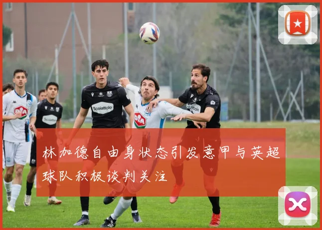 林加德自由身状态引发意甲与英超球队积极谈判关注