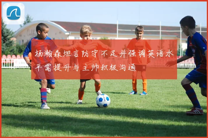 杨瀚森坦言防守不足并强调英语水平需提升与主帅积极沟通