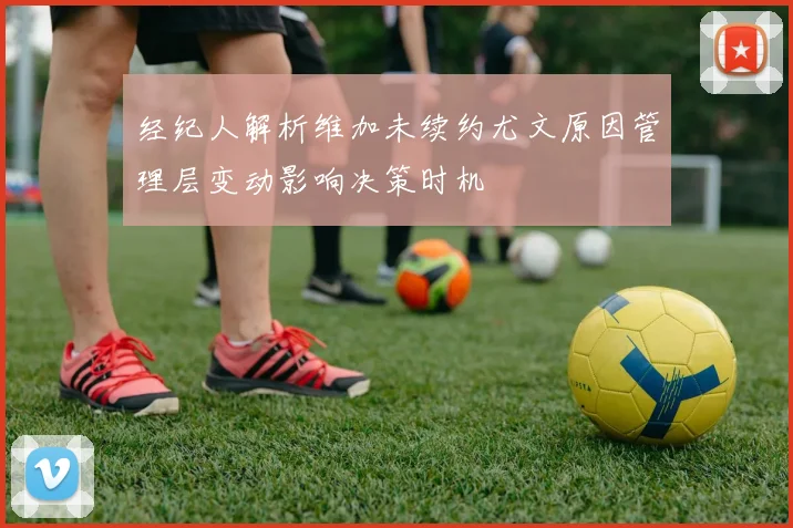 经纪人解析维加未续约尤文原因管理层变动影响决策时机