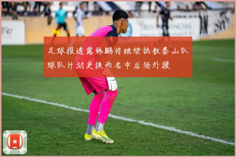 足球报透露韩鹏将继续执教泰山队球队计划更换两名中后场外援