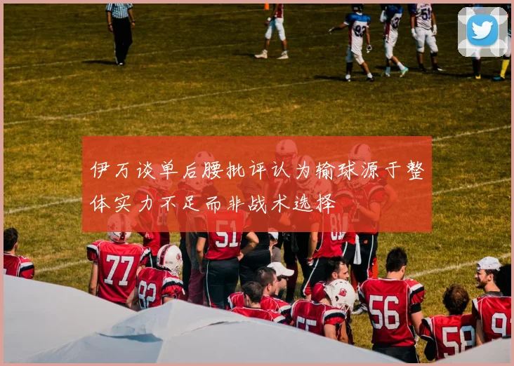 伊万谈单后腰批评认为输球源于整体实力不足而非战术选择
