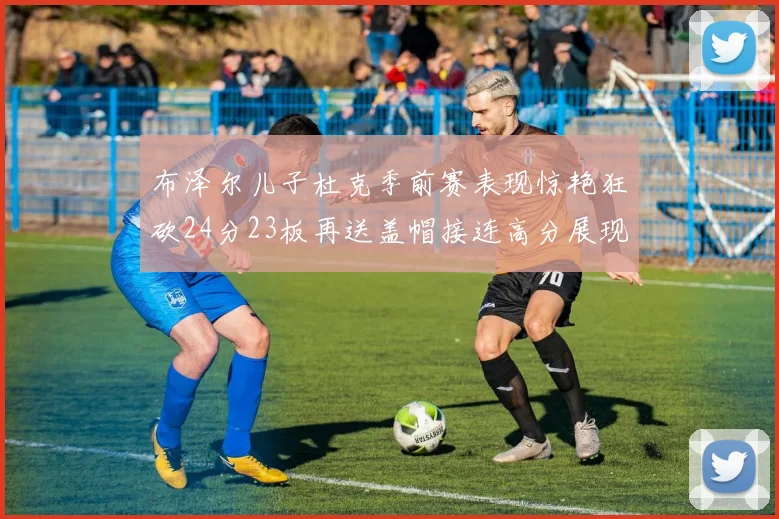 布泽尔儿子杜克季前赛表现惊艳狂砍24分23板再送盖帽接连高分展现潜力