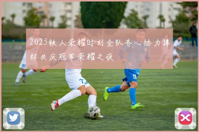 2025铁人荣耀时刻全队齐心协力捧杯共庆冠军荣耀之夜