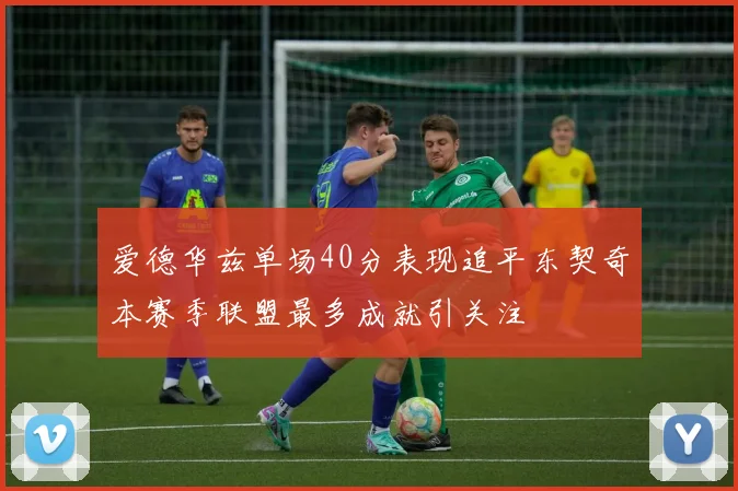 爱德华兹单场40分表现追平东契奇本赛季联盟最多成就引关注