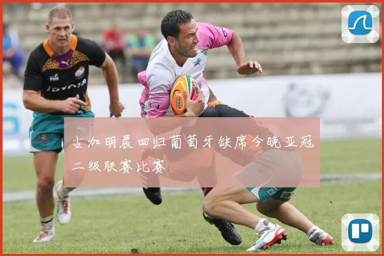 古加明晨回归葡萄牙缺席今晚亚冠二级联赛比赛