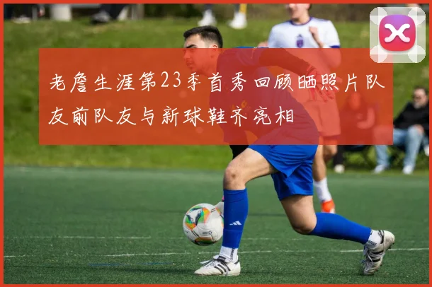 老詹生涯第23季首秀回顾晒照片队友前队友与新球鞋齐亮相