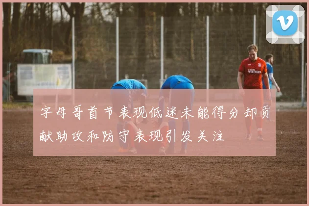 字母哥首节表现低迷未能得分却贡献助攻和防守表现引发关注