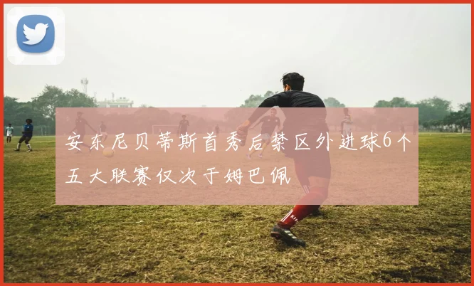 安东尼贝蒂斯首秀后禁区外进球6个五大联赛仅次于姆巴佩
