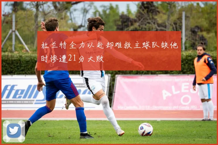 杜兰特全力以赴却难救主球队缺他时惨遭21分大败