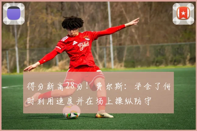 得分新高28分！费尔斯：学会了何时利用速度并在场上操纵防守