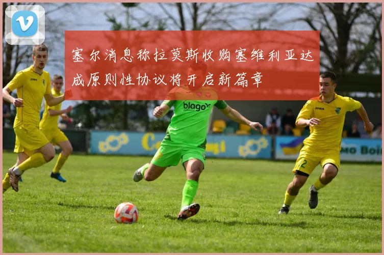 塞尔消息称拉莫斯收购塞维利亚达成原则性协议将开启新篇章