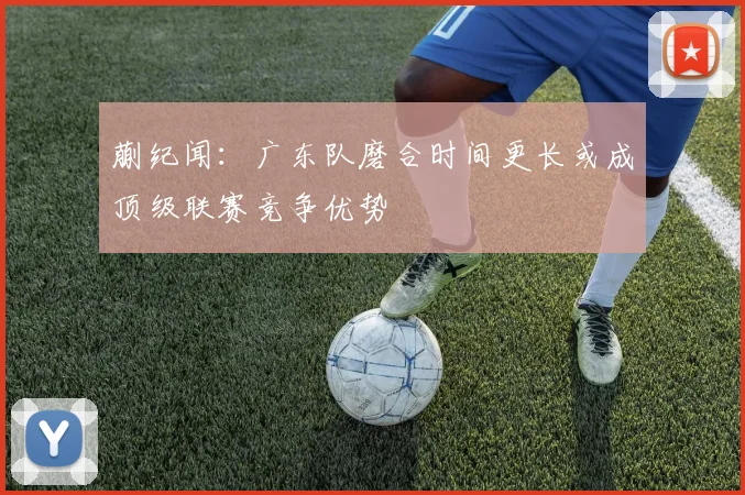 蒯纪闻：广东队磨合时间更长或成顶级联赛竞争优势