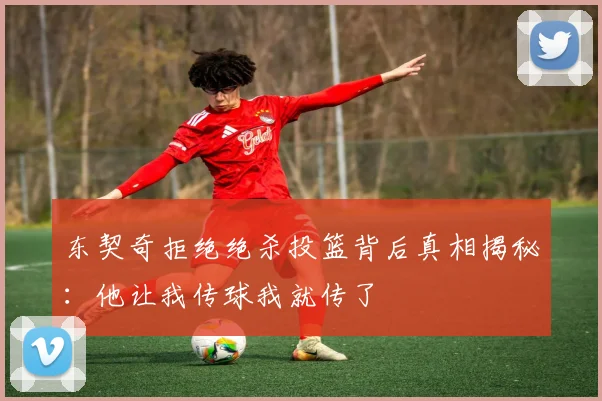东契奇拒绝绝杀投篮背后真相揭秘：他让我传球我就传了