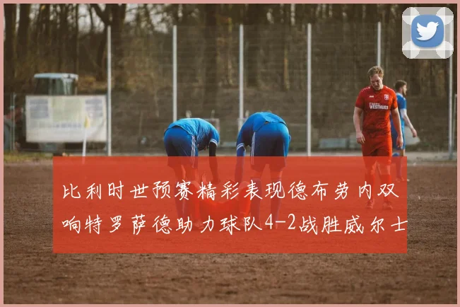 比利时世预赛精彩表现德布劳内双响特罗萨德助力球队4-2战胜威尔士