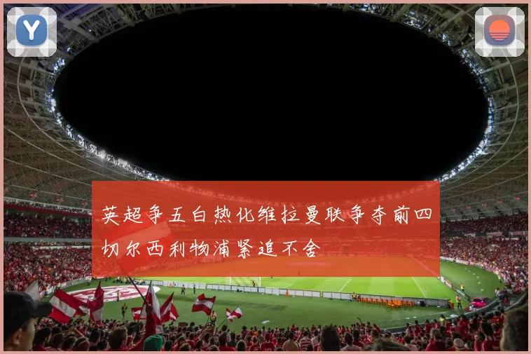 英超争五白热化维拉曼联争夺前四切尔西利物浦紧追不舍