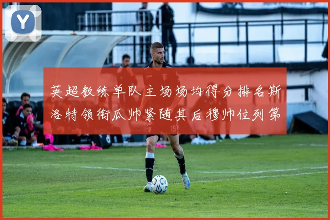 英超教练单队主场场均得分排名斯洛特领衔瓜帅紧随其后穆帅位列第五