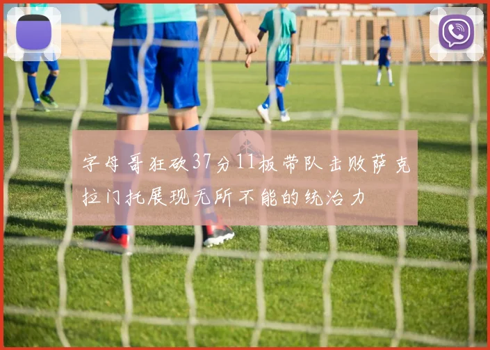 字母哥狂砍37分11板带队击败萨克拉门托展现无所不能的统治力