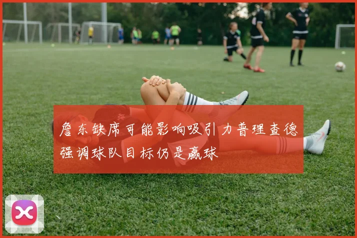 詹东缺席可能影响吸引力普理查德强调球队目标仍是赢球