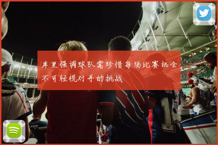 库里强调球队需珍惜每场比赛机会不可轻视对手的挑战