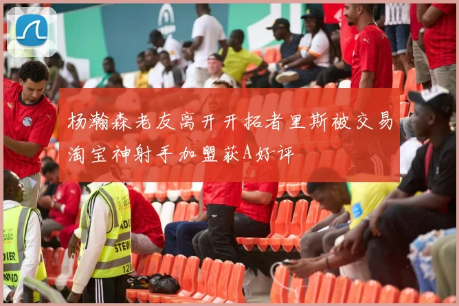 杨瀚森老友离开开拓者里斯被交易淘宝神射手加盟获A好评
