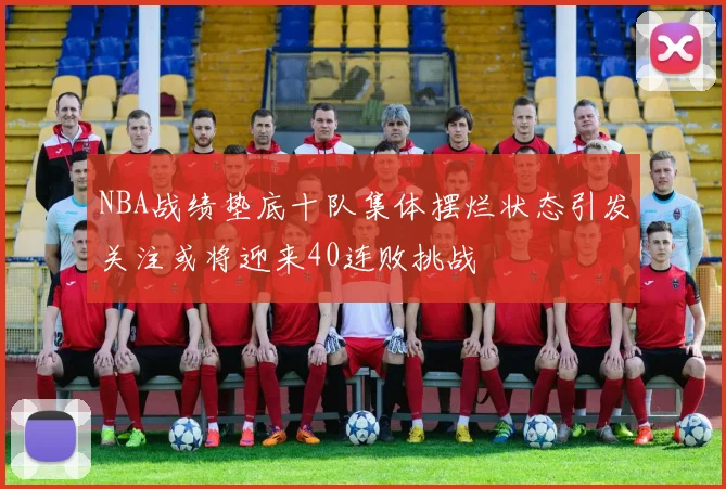 NBA战绩垫底十队集体摆烂状态引发关注或将迎来40连败挑战